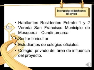 Descripción de los beneficiarios
                               del servicio


• Habitantes Residentes Estrato 1 y 2
  Vereda San Francisco Municipio de
  Mosquera – Cundinamarca
• Sector floricultor
• Estudiantes de colegios oficiales
• Colegio privado del área de influencia
  del proyecto.
 