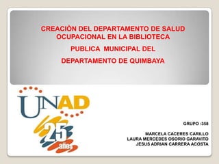 CREACIÒN DEL DEPARTAMENTO DE SALUD
   OCUPACIONAL EN LA BIBLIOTECA
      PUBLICA MUNICIPAL DEL
    DEPARTAMENTO DE QUIMBAYA




                                        GRUPO :358

                           MARCELA CACERES CARILLO
                    LAURA MERCEDES OSORIO GARAVITO
                       JESUS ADRIAN CARRERA ACOSTA
 