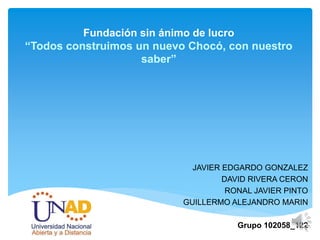 Fundación sin ánimo de lucro
“Todos construimos un nuevo Chocó, con nuestro
saber”
JAVIER EDGARDO GONZALEZ
DAVID RIVERA CERON
RONAL JAVIER PINTO
GUILLERMO ALEJANDRO MARIN
Grupo 102058_122
 