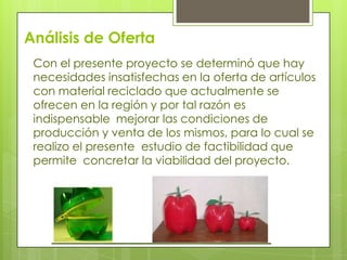 Análisis de Oferta
Con el presente proyecto se determinó que hay
necesidades insatisfechas en la oferta de artículos
con material reciclado que actualmente se
ofrecen en la región y por tal razón es
indispensable mejorar las condiciones de
producción y venta de los mismos, para lo cual se
realizo el presente estudio de factibilidad que
permite concretar la viabilidad del proyecto.

 