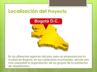 Localización del Proyecto

En las diferentes regiones del país, pero se empezara por la
ciudad de Bogotá, en las cabeceras municipales, donde sea
mas asequible la organización de los grupos de la población
de desplazados.

 