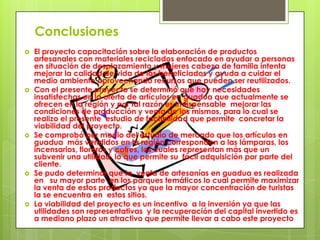 Conclusiones










El proyecto capacitación sobre la elaboración de productos
artesanales con materiales reciclados enfocado en ayudar a personas
en situación de desplazamiento y mujeres cabeza de familia intenta
mejorar la calidad de vida de los beneficiados y ayuda a cuidar el
medio ambiente aprovechando recursos que pueden ser reutilizados.
Con el presente proyecto se determinó que hay necesidades
insatisfechas en la oferta de artículos en guadua que actualmente se
ofrecen en la región y por tal razón es indispensable mejorar las
condiciones de producción y venta de los mismos, para lo cual se
realizo el presente estudio de factibilidad que permite concretar la
viabilidad del proyecto.
Se comprobó por medio del estudio de mercado que los artículos en
guadua más vendidos en la región corresponden a las lámparas, los
incensarios, floreros y cofres, los cuales representan más que un
subvenir una utilidad, lo que permite su fácil adquisición por parte del
cliente.
Se pudo determinar que la venta de artesanías en guadua es realizada
en su mayor parte en los parques temáticos lo cual permite maximizar
la venta de estos productos ya que la mayor concentración de turistas
la se encuentra en estos sitios.
La viabilidad del proyecto es un incentivo a la inversión ya que las
utilidades son representativas y la recuperación del capital invertido es
a mediano plazo un atractivo que permite llevar a cabo este proyecto

 