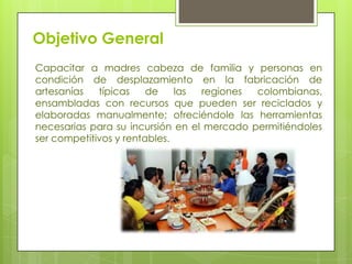 Objetivo General
Capacitar a madres cabeza de familia y personas en
condición de desplazamiento en la fabricación de
artesanías
típicas
de
las
regiones
colombianas,
ensambladas con recursos que pueden ser reciclados y
elaboradas manualmente; ofreciéndole las herramientas
necesarias para su incursión en el mercado permitiéndoles
ser competitivos y rentables.

 