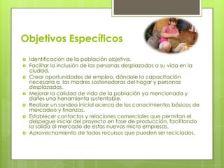 Objetivos Específicos










Identificación de la población objetiva.
Facilitar la inclusión de las personas desplazadas a su vida en la
ciudad.
Crear oportunidades de empleo, dándole la capacitación
necesaria a las madres sostenedoras del hogar y personas
desplazadas.
Mejorar la calidad de vida de la población ya mencionada y
darles una herramienta sustentable.
Realizar un sondeo inicial acerca de los conocimientos básicos de
mercadeo y finanzas.
Establecer contactos y relaciones comerciales que permitan el
despegue inicial del proyecto en fase de producción, facilitando
la salida al mercado de estas nuevas micro empresas.
Aprovechamiento de todos recursos que pueden ser reciclados.

 