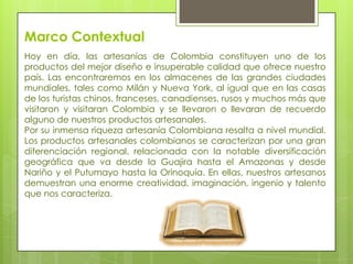 Marco Contextual
Hoy en día, las artesanías de Colombia constituyen uno de los
productos del mejor diseño e insuperable calidad que ofrece nuestro
país. Las encontraremos en los almacenes de las grandes ciudades
mundiales, tales como Milán y Nueva York, al igual que en las casas
de los turistas chinos, franceses, canadienses, rusos y muchos más que
visitaron y visitaran Colombia y se llevaron o llevaran de recuerdo
alguno de nuestros productos artesanales.
Por su inmensa riqueza artesanía Colombiana resalta a nivel mundial.
Los productos artesanales colombianos se caracterizan por una gran
diferenciación regional, relacionada con la notable diversificación
geográfica que va desde la Guajira hasta el Amazonas y desde
Nariño y el Putumayo hasta la Orinoquía. En ellas, nuestros artesanos
demuestran una enorme creatividad, imaginación, ingenio y talento
que nos caracteriza.

 