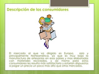 Descripción de los consumidores

El mercado al que va dirigido es Europa,
asia y
principalmente Norteamérica, ya que es muy baja la
manufactura de artesanías en esos países y mas elaboradas
con materiales reciclados, y así mismo para estos
consumidores les resulta más satisfactorio y estarían dispuestos
a pagar un precio un poco mas alto que otros mercados.

 