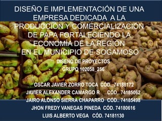 DISEÑO E IMPLEMENTACIÓN DE UNA
EMPRESA DEDICADA A LA
PRODUCCIÓN Y COMERCIALIZACIÓN
DE PAPA FORTALECIENDO LA
ECONOMÍA DE LA REGIÓN
EN EL MUNICIPIO DE SOGAMOSO
DISEÑO DE PROYECTOS
GRUPO 102058_256
OSCAR JAVIER ZORRO TOCA CÓD.. 74188172
JAVIER ALEXANDER CAMARGO R CÓD.. 74185062
JAIRO ALONSO SIERRA CHAPARRO CÓD.. 74185498
JHON FREDY VANEGAS PINEDA CÓD. 74180616
LUIS ALBERTO VEGA CÓD. 74181130

 