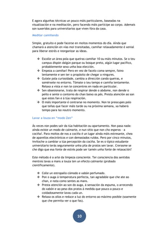 E agora algunhas técnicas un pouco máis particulares, baseadas na
visualización e na meditación, pero facendo máis partícipe ao corpo. Ademais
son suxeridos para universitarios que viven fóra da casa.
Meditar camiñando
Simple, gratuíto e pode facerse en moitos momentos do día. Aínda que
chamará a atención en vías moi transitadas, camiñar relaxadamente é xenial
para liberar estrés e reorganizar as ideas.
 Escolle un área pola que queiras camiñar 10 ou máis minutos. Se o teu
campus dispón dalgún parque ou bosque preto, algún lugar pacífico,
probablemente sexa unha boa elección.
 Empeza a camiñar! Pero en vez de facelo coma sempre, faino
lentamente e sen ter o propósito de chegar a ningures.
 Guíate pola curiosidade, cambia a dirección cando queiras, e
somérxete no entorno. Tómate o teu tempo e camiña lentamente.
Relaxa a vista e non te concentres en nada en particular.
 Sen obsesionarse, trata de respirar dende o abdome, non dende o
peito e sente o contorno do chan baixo os pés. Presta atención ao son
que estes fan e á túa respiración.
 O máis importante é centrarse no momento. Non te preocupes polo
que teñas que facer máis tarde ou na próxima semana, xa haberá
tempo para iso noutro momento.
Lavar a louza en “modo Zen”
Ás veces non podes saír da túa habitación ou apartamento. Non pasa nada:
aínda existe un modo de calmarte, e nun sitio que non cho esperas – a
cociña!. Para moitos de nos a cociña é un lugar aínda máis estresante, chea
de aparellos electrónicos e con demasiados ruídos. Pero por cinco minutos,
invítoche a cambiar a túa percepción da cociña. Se es o típico estudante
universitario terás seguramente unha pila de pratos sen lavar. Crerasme se
che digo que esa fonte de estrés pode ser tamén unha fonte de relaxación?
Este método é a arte da limpeza consciente. Ter consciencia dos sentidos
mentres lavas a mans a louza ten un efecto calmante (probado
cientificamente).
 Colle un estropallo cómodo e xabón perfumado.
 Pon o auga á temperatura perfecta, tan agradable que che ate ao
chan, e nota como sentes as mans.
 Presta atención ao son do auga, á sensación da espuma, o arrecendo
do xabón e ao peso dos pratos á medida que pouco a pouco e
coidadosamente lavas cada un.
 Relaxa os ollos e reduce a luz do entorno ao máximo posible (soamente
que che permita ver o que fas).

10

 