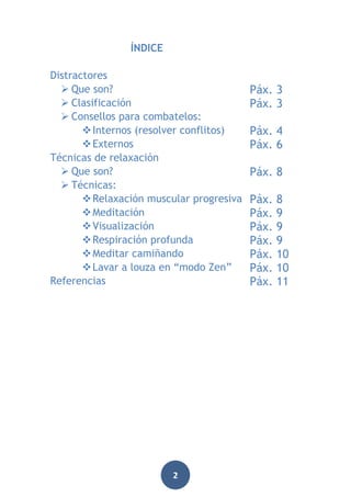 ÍNDICE
Distractores
 Que son?
 Clasificación
 Consellos para combatelos:
 Internos (resolver conflitos)
 Externos
Técnicas de relaxación
 Que son?
 Técnicas:
 Relaxación muscular progresiva
 Meditación
 Visualización
 Respiración profunda
 Meditar camiñando
 Lavar a louza en “modo Zen”
Referencias

2

Páx. 3
Páx. 3
Páx. 4
Páx. 6
Páx. 8
Páx.
Páx.
Páx.
Páx.
Páx.
Páx.
Páx.

8
9
9
9
10
10
11

 