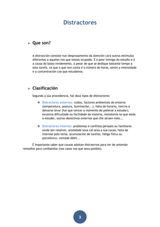 Distractores



Que son?
A distracción consiste nun desprazamento da atención cara outros estímulos
diferentes a aqueles nos que esteas ocupado. É o peor inimigo do estudio e é
a causa do baixo rendemento, a pesar de que se dedique bastante tempo a
esta tarefa, xa que o que non conta é o número de horas, senón a intensidade
e a concentración coa que estudamos.



Clasificación
Segundo a súa procedencia, hai dous tipos de distractores:
 Distractores externos: ruídos, factores ambientais do entorno
(temperatura, postura, iluminación...), falta de horario, inercia a
deixarse levar (hai que vencer o momento de poñerse a estudar),
excesiva dificultade ou facilidade da materia, monotonía no que estás
a estudar, outros obxectivos externos que che atraen máis...
 Distractores internos: problemas e conflitos persoais ou familiares
aínda sen resolver, ansiedade sexa cal sexa a súa causa, falta de
interese polo tema, acumulación de tarefas, fatiga física ou
psicolóxica, vontade débil...

É importante saber que cousas adoitan distraernos para ter de antemán
remedios para combatelas (nos casos nos que sexa posible).

3

 