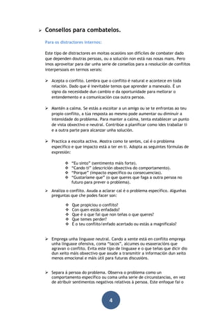 

Consellos para combatelos.
Para os distractores internos:
Este tipo de distractores en moitas ocasións son difíciles de combater dado
que dependen doutras persoas, ou a solución non está nas nosas mans. Pero
imos aproveitar para dar unha serie de consellos para a resolución de conflitos
interpersoais en termos xerais:

 Acepta o conflito. Lembra que o conflito é natural e acontece en toda
relación. Dado que é inevitable temos que aprender a manexalo. É un
signo da necesidade dun cambio e da oportunidade para mellorar o
entendemento e a comunicación coa outra persoa.

 Mantén a calma. Se estás a escoitar a un amigo ou se te enfrontas ao teu
propio conflito, a túa resposta ao mesmo pode aumentar ou diminuír a
intensidade do problema. Para manter a calma, tenta establecer un punto
de vista obxectivo e neutral. Contribúe a planificar como ides traballar ti
e a outra parte para alcanzar unha solución.

 Practica a escoita activa. Mostra como te sentes, cal é o problema
específico e que impacto está a ter en ti. Adopta as seguintes fórmulas de
expresión:





“Eu sinto” (sentimento máis forte).
“Cando ti” (descrición obxectiva do comportamento).
“Porque” (impacto específico ou consecuencias).
“Gustaríame que” (o que queres que faga a outra persoa no
futuro para prever o problema).

 Analiza o conflito. Axuda a aclarar cal é o problema específico. Algunhas
preguntas que che podes facer son:






Que propiciou o conflito?
Con quen estás enfadado?
Que é o que fai que non teñas o que queres?
Que temes perder?
É o teu conflito/enfado acertado ou estás a magnificalo?

 Emprega unha linguaxe neutral. Cando a xente está en conflito emprega

unha linguaxe ofensiva, coma “tacos”, alcumes ou esaxeracións que
agravan o conflito. Evita este tipo de linguaxe e o que teñas que dicir dio
dun xeito máis obxectivo que axude a transmitir a información dun xeito
menos emocional e máis útil para futuras discusións.

 Separa á persoa do problema. Observa o problema como un

comportamento específico ou coma unha serie de circunstancias, en vez
de atribuír sentimentos negativos relativos á persoa. Este enfoque fai o

4

 