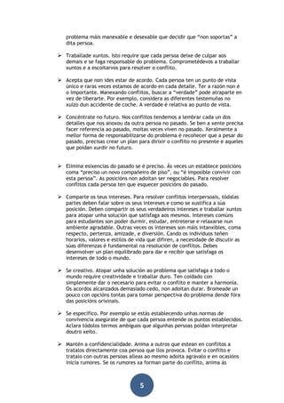 problema máis manexable e desexable que decidir que “non soportas” a
dita persoa.

 Traballade xuntos. Isto require que cada persoa deixe de culpar aos

demais e se faga responsable do problema. Comprometédevos a traballar
xuntos e a escoitarvos para resolver o conflito.

 Acepta que non ides estar de acordo. Cada persoa ten un punto de vista
único e raras veces estamos de acordo en cada detalle. Ter a razón non é
o importante. Manexando conflitos, buscar a “verdade” pode atraparte en
vez de liberarte. Por exemplo, considera as diferentes testemuñas no
xuízo dun accidente de coche. A verdade é relativa ao punto de vista.

 Concéntrate no futuro. Nos conflitos tendemos a lembrar cada un dos

detalles que nos anoxou da outra persoa no pasado. Se ben a xente precisa
facer referencia ao pasado, moitas veces viven no pasado. Xeralmente a
mellor forma de responsabilizarse do problema é recoñecer que a pesar do
pasado, precisas crear un plan para dirixir o conflito no presente e aqueles
que poidan xurdir no futuro.

 Elimina esixencias do pasado se é preciso. Ás veces un establece posicións
coma “preciso un novo compañeiro de piso”, ou “é imposible convivir con
esta persoa”. As posicións non adoitan ser negociables. Para resolver
conflitos cada persoa ten que esquecer posicións do pasado.

 Comparte os teus intereses. Para resolver conflitos interpersoais, tódalas

partes deben falar sobre os seus intereses e como se xustifica a súa
posición. Deben compartir os seus verdadeiros intereses e traballar xuntos
para atopar unha solución que satisfaga aos mesmos. Intereses comúns
para estudantes son poder durmir, estudar, entreterse e relaxarse nun
ambiente agradable. Outras veces os intereses son máis intanxibles, coma
respecto, pertenza, amizade, e diversión. Cando os individuos teñen
horarios, valores e estilos de vida que difiren, a necesidade de discutir as
súas diferenzas é fundamental na resolución de conflitos. Debes
desenvolver un plan equilibrado para dar e recibir que satisfaga os
intereses de todo o mundo.

 Se creativo. Atopar unha solución ao problema que satisfaga a todo o

mundo require creatividade e traballar duro. Ten coidado con
simplemente dar o necesario para evitar o conflito e manter a harmonía.
Os acordos alcanzados demasiado cedo, non adoitan durar. Bromeade un
pouco con opcións tontas para tomar perspectiva do problema dende fóra
das posicións orixinais.

 Se específico. Por exemplo se estás establecendo unhas normas de

convivencia asegúrate de que cada persoa entende os puntos establecidos.
Aclara tódolos termos ambiguos que algunhas persoas poidan interpretar
doutro xeito.

 Mantén a confidencialidade. Anima a outros que estean en conflitos a

tratalos directamente coa persoa que llos provoca. Evitar o conflito e
tratalo con outras persoas alleas ao mesmo adoita agravalo e en ocasións
inicia rumores. Se os rumores xa forman parte do conflito, anima ás

5

 