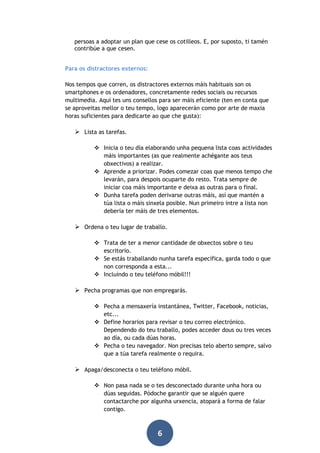 persoas a adoptar un plan que cese os cotilleos. E, por suposto, ti tamén
contribúe a que cesen.
Para os distractores externos:
Nos tempos que corren, os distractores externos máis habituais son os
smartphones e os ordenadores, concretamente redes sociais ou recursos
multimedia. Aquí tes uns consellos para ser máis eficiente (ten en conta que
se aproveitas mellor o teu tempo, logo aparecerán como por arte de maxia
horas suficientes para dedicarte ao que che gusta):

 Lista as tarefas.
 Inicia o teu día elaborando unha pequena lista coas actividades
máis importantes (as que realmente achégante aos teus
obxectivos) a realizar.
 Aprende a priorizar. Podes comezar coas que menos tempo che
levarán, para despois ocuparte do resto. Trata sempre de
iniciar coa máis importante e deixa as outras para o final.
 Dunha tarefa poden derivarse outras máis, así que mantén a
túa lista o máis sinxela posible. Nun primeiro intre a lista non
debería ter máis de tres elementos.

 Ordena o teu lugar de traballo.
 Trata de ter a menor cantidade de obxectos sobre o teu
escritorio.
 Se estás traballando nunha tarefa específica, garda todo o que
non corresponda a esta...
 Incluíndo o teu teléfono móbil!!!

 Pecha programas que non empregarás.
 Pecha a mensaxería instantánea, Twitter, Facebook, noticias,
etc...
 Define horarios para revisar o teu correo electrónico.
Dependendo do teu traballo, podes acceder dous ou tres veces
ao día, ou cada dúas horas.
 Pecha o teu navegador. Non precisas telo aberto sempre, salvo
que a túa tarefa realmente o requira.

 Apaga/desconecta o teu teléfono móbil.
 Non pasa nada se o tes desconectado durante unha hora ou
dúas seguidas. Pódoche garantir que se alguén quere
contactarche por algunha urxencia, atopará a forma de falar
contigo.

6

 