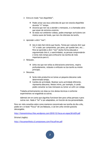 Entra en modo “non dispoñible”.
 Podes avisar aos teus coñecidos de que non estarás dispoñible
durante “x” tempo.
 Anuncia que non vas a atender a mensaxes, e a chamadas salvo
que sexan de extrema urxencia.
 Se estás nun ambiente ruidoso, podes empregar auriculares con
música suave de fondo, que non che distraian da tarefa.

 Aprender a dicir “non”.
 Isto é máis fácil dicilo que facelo. Temos por costume dicir que
“si” a todo: por compromiso, por pena, por quedar ben, etc...
Pero se aprendes a dicir “non” dunha forma educada e
argumentada (isto é, a asertividade), as persoas comprenderán
e terás máis tempo para enfocarte nas tarefas de máis
importancia para ti.
 Reláxate.
 Unha vez que non teñas os distractores anteriores, respira
profundamente, reláxate e enfócate na túa tarefa ou misión
principal.
 Descansa.
 Serás máis productivo se tomas un pequeno descanso cada
determinado tempo.
 Cambia de actividade. Realizar outra actividade diferente,
representa descanso. Nestes intres, por exemplo, é cando
podes consultar as túas mensaxes ou tomar un café cun colega.
Traballa primeiramente con dúas ou tres destas técnicas e conforme
experimentes vai engadindo as outras.
Ademais ten en conta que algunhas funcionan ben para unhas persoas e para
outras non. Nada é “lei” e son adaptables, en función da túa personalidade.
Para ver máis consellos sobre como manterse concentrado nas tarefas do día a día,
podes ler o e-book “Focus” de Leo Babauta, o cal ten unha versión gratuíta
descargable.
http://homominimus.files.wordpress.com/2010/12/focus-en-espac3b1ol29.pdf
Orixinal (inglés):
http://focusmanifesto.s3.amazonaws.com/FocusFree.pdf

7

 
