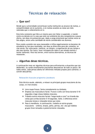 Técnicas de relaxación


Que son?

Dende que a universidade converteuse nunha institución ao alcance de moitos, a
competitividade vai en aumento, e en moitas ocasións as notas son máis
valoradas que o coñecemento en si.
Esta loita constante que libra un mesmo para non fallar e suspender, e tamén
contra os demais se é o caso que está nun ambiente de alta competencia e pouca
oferta, son dúas circunstancias que, dada a carga emocional que moitas veces se
lles asigna, xeran unha cantidade de estrés considerable nos alumnos.
Para cando a presión non sexa manexable e inflúa negativamente no benestar do
estudante ou nos seus resultados, son dous as direccións para dar consellos, en
vías xerais. Por unha parte, mellorar, se cómpre, a organización do seu tempo e
das súas tarefas. Por outra, facer introspección sobre o seu estado mental e
tentar melloralo. Para isto serven, entre outras alternativas, as técnicas de
relaxación.



Algunhas desas técnicas.

A continuación imos ver algunhas técnicas para enfrontarnos a situacións que nos
desborden, ou cando sinxelamente precisamos desconectar de todo un pouco. De
todos xeitos, cada persoa adoita ter diferentes métodos propios para calmarse, e
convén descubrilos.
Relaxación muscular progresiva (Jacobson)
Esta técnica axuda, ademais, a relaxar os principais grupos musculares do teu
corpo, e é moi sinxela:
 Leva roupa frouxa. Senta comodamente ou tómbate.
 Empeza coa musculatura facial. Frunce o ceño con forza durante 5-10
segundos e logo relaxa tódolos músculos.
 Traballa outros músculos faciais “engurrando a cara” ou tirando das
cellas para arriba durante 5-10 segundos. Solte. A diferenza entre
músculos tensos e relaxados tense que notar.
 Pasa á mandíbula. A continuación, traballa os outros grupos
musculares - ombros, brazos, peito, pernas, etc- ata que tódolos
grupos foran tensados e posteriormente relaxados.

8

 
