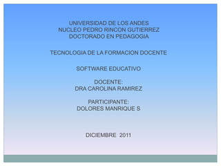 UNIVERSIDAD DE LOS ANDES
  NUCLEO PEDRO RINCON GUTIERREZ
     DOCTORADO EN PEDAGOGIA

TECNOLOGIA DE LA FORMACION DOCENTE

       SOFTWARE EDUCATIVO

             DOCENTE:
       DRA CAROLINA RAMIREZ

          PARTICIPANTE:
       DOLORES MANRIQUE S



          DICIEMBRE 2011
 