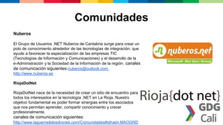 Comunidades
Nuberos
El Grupo de Usuarios .NET Nuberos de Cantabria surge para crear un
polo de conocimiento alrededor de las tecnologías de integración, que
ayude a favorecer la especialización de las empresas TIC
(Tecnologías de Información y Comunicaciones) y el desarrollo de la
e-Administración y la Sociedad de la Información de la región. canales
de comunicación siguientes:nuberos@outlook.com
http://www.nuberos.es
RiojaDotNet
RiojaDotNet nace de la necesidad de crear un sitio de encuentro para
todos los interesados en la tecnología .NET en La Rioja. Nuestro
objetivo fundamental es poder formar sinergias entre los asociados
que nos permitan aprender, compartir conocimiento y crecer
profesionalmente.
canales de comunicación siguientes:
http://www.laguerradelosdrones.com/Comunidades#sthash.MAOGRD
 