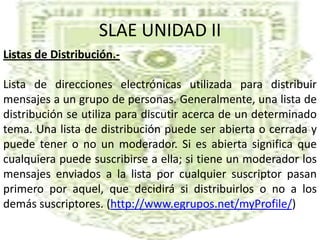SLAE UNIDAD IIListas de Distribución.-Lista de direcciones electrónicas utilizada para distribuir mensajes a un grupo de personas. Generalmente, una lista de distribución se utiliza para discutir acerca de un determinado tema. Una lista de distribución puede ser abierta o cerrada y puede tener o no un moderador. Si es abierta significa que cualquiera puede suscribirse a ella; si tiene un moderador los mensajes enviados a la lista por cualquier suscriptor pasan primero por aquel, que decidirá si distribuirlos o no a los demás suscriptores. (http://www.egrupos.net/myProfile/)