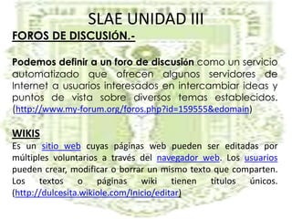 SLAE UNIDAD IIIFOROS DE DISCUSIÓN.-Podemos definir a un foro de discusión como un servicio automatizado que ofrecen algunos servidores de Internet a usuarios interesados en intercambiar ideas y puntos de vista sobre diversos temas establecidos. (http://www.my-forum.org/foros.php?id=159555&edomain)WIKISEs un sitio web cuyas páginas web pueden ser editadas por múltiples voluntarios a través del navegador web. Los usuarios pueden crear, modificar o borrar un mismo texto que comparten. Los textos o páginas wiki tienen títulos únicos.  (http://dulcesita.wikiole.com/Inicio/editar)