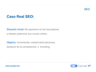 www.canalip.com Caso Real SEO:  Situación inicial :  No aparecen en los buscadores y desean potenciar sus cursos online.. Objetivo:  Incrementar visitas/matriculaciones,  destacar de la competencia  y  branding. SEO 