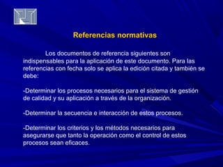 RReeffeerreenncciiaass nnoorrmmaattiivvaass 
Los documentos de referencia siguientes son 
indispensables para la aplicación de este documento. Para las 
referencias con fecha solo se aplica la edición citada y también se 
debe: 
-Determinar los procesos necesarios para el sistema de gestión 
de calidad y su aplicación a través de la organización. 
-Determinar la secuencia e interacción de estos procesos. 
-Determinar los criterios y los métodos necesarios para 
asegurarse que tanto la operación como el control de estos 
procesos sean eficaces. 
 