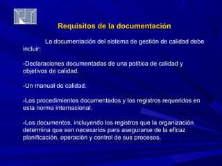 Requisitos ddee llaa ddooccuummeennttaacciióónn 
La documentación del sistema de gestión de calidad debe 
incluir: 
-Declaraciones documentadas de una política de calidad y 
objetivos de calidad. 
-Un manual de calidad. 
-Los procedimientos documentados y los registros requeridos en 
esta norma internacional. 
-Los documentos, incluyendo los registros que la organización 
determina que son necesarios para asegurarse de la eficaz 
planificación, operación y control de sus procesos. 
 