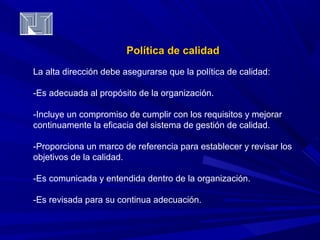 PPoollííttiiccaa ddee ccaalliiddaadd 
La alta dirección debe asegurarse que la política de calidad: 
-Es adecuada al propósito de la organización. 
-Incluye un compromiso de cumplir con los requisitos y mejorar 
continuamente la eficacia del sistema de gestión de calidad. 
-Proporciona un marco de referencia para establecer y revisar los 
objetivos de la calidad. 
-Es comunicada y entendida dentro de la organización. 
-Es revisada para su continua adecuación. 
 