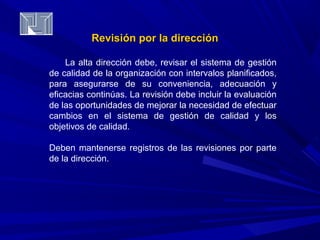 Revisión ppoorr llaa ddiirreecccciióónn 
La alta dirección debe, revisar el sistema de gestión 
de calidad de la organización con intervalos planificados, 
para asegurarse de su conveniencia, adecuación y 
eficacias continúas. La revisión debe incluir la evaluación 
de las oportunidades de mejorar la necesidad de efectuar 
cambios en el sistema de gestión de calidad y los 
objetivos de calidad. 
Deben mantenerse registros de las revisiones por parte 
de la dirección. 
 