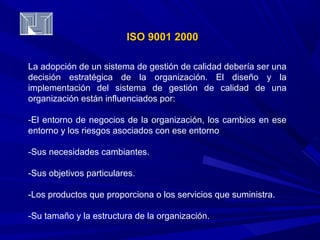 IISSOO 99000011 22000000 
La adopción de un sistema de gestión de calidad debería ser una 
decisión estratégica de la organización. El diseño y la 
implementación del sistema de gestión de calidad de una 
organización están influenciados por: 
-El entorno de negocios de la organización, los cambios en ese 
entorno y los riesgos asociados con ese entorno 
-Sus necesidades cambiantes. 
-Sus objetivos particulares. 
-Los productos que proporciona o los servicios que suministra. 
-Su tamaño y la estructura de la organización. 
 