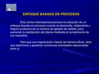 ENFOQUE BBAASSAADDOO EENN PPRROOCCEESSOOSS 
Esta norma internacional promueve la adopción de un 
enfoque basado en procesos cuando se desarrolla, implementa y 
mejora la eficacia de un sistema de gestión de calidad, para 
aumentar la satisfacción del cliente mediante el cumplimiento de 
sus requisitos. 
Para que una organización mejore de manera eficaz, tiene 
que determinar y gestionar numerosas actividades relacionadas 
entre sí. 
 