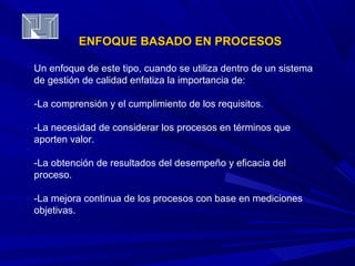 ENFOQUE BBAASSAADDOO EENN PPRROOCCEESSOOSS 
Un enfoque de este tipo, cuando se utiliza dentro de un sistema 
de gestión de calidad enfatiza la importancia de: 
-La comprensión y el cumplimiento de los requisitos. 
-La necesidad de considerar los procesos en términos que 
aporten valor. 
-La obtención de resultados del desempeño y eficacia del 
proceso. 
-La mejora continua de los procesos con base en mediciones 
objetivas. 
 