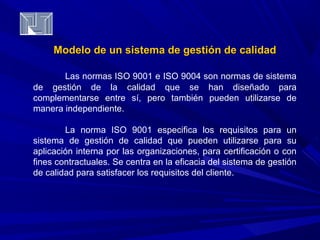 Modelo de un sistema de ggeessttiióónn ddee ccaalliiddaadd 
Las normas ISO 9001 e ISO 9004 son normas de sistema 
de gestión de la calidad que se han diseñado para 
complementarse entre sí, pero también pueden utilizarse de 
manera independiente. 
La norma ISO 9001 especifica los requisitos para un 
sistema de gestión de calidad que pueden utilizarse para su 
aplicación interna por las organizaciones, para certificación o con 
fines contractuales. Se centra en la eficacia del sistema de gestión 
de calidad para satisfacer los requisitos del cliente. 
 