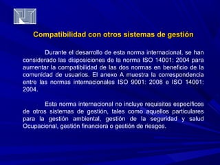 Compatibilidad con otros ssiisstteemmaass ddee ggeessttiióónn 
Durante el desarrollo de esta norma internacional, se han 
considerado las disposiciones de la norma ISO 14001: 2004 para 
aumentar la compatibilidad de las dos normas en beneficio de la 
comunidad de usuarios. El anexo A muestra la correspondencia 
entre las normas internacionales ISO 9001: 2008 e ISO 14001: 
2004. 
Esta norma internacional no incluye requisitos específicos 
de otros sistemas de gestión, tales como aquellos particulares 
para la gestión ambiental, gestión de la seguridad y salud 
Ocupacional, gestión financiera o gestión de riesgos. 
 