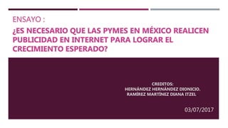 ENSAYO :
¿ES NECESARIO QUE LAS PYMES EN MÉXICO REALICEN
PUBLICIDAD EN INTERNET PARA LOGRAR EL
CRECIMIENTO ESPERADO?
CREDITOS:
HERNÁNDEZ HERNÁNDEZ DIONICIO.
RAMÍREZ MARTÍNEZ DIANA ITZEL .
03/07/2017
 