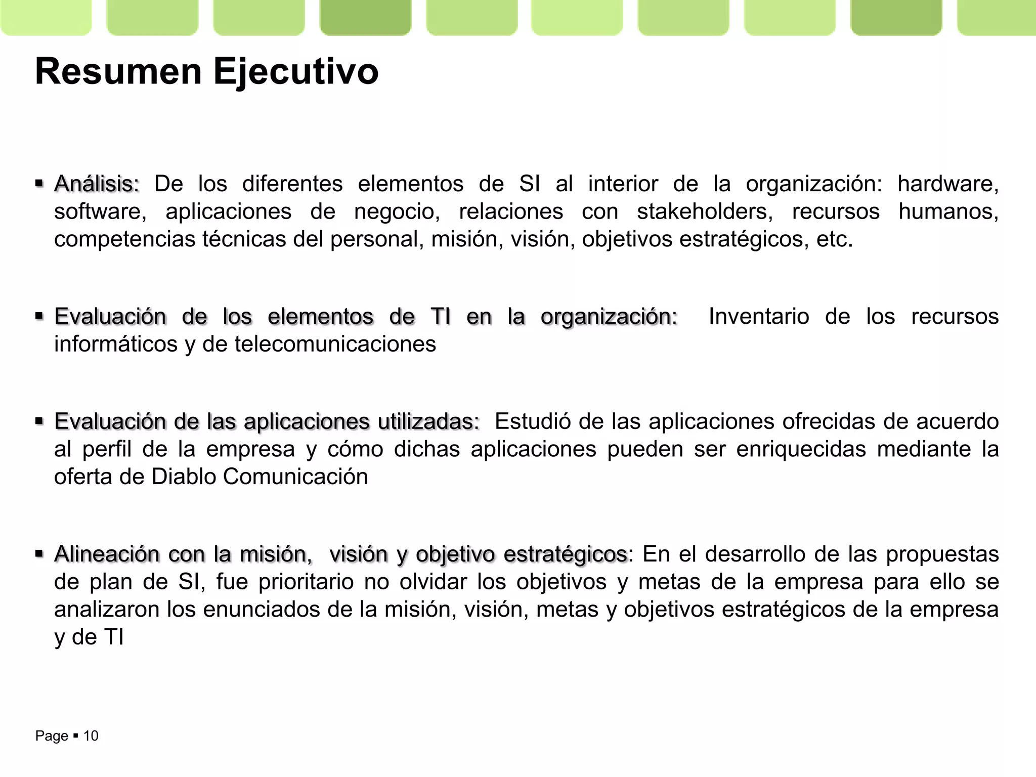 Resumen Ejecutivo

 Análisis: De los diferentes elementos de SI al interior de la organización: hardware,
  software, aplicaciones de negocio, relaciones con stakeholders, recursos humanos,
  competencias técnicas del personal, misión, visión, objetivos estratégicos, etc.


 Evaluación de los elementos de TI en la organización:          Inventario de los recursos
  informáticos y de telecomunicaciones


 Evaluación de las aplicaciones utilizadas: Estudió de las aplicaciones ofrecidas de acuerdo
  al perfil de la empresa y cómo dichas aplicaciones pueden ser enriquecidas mediante la
  oferta de Diablo Comunicación


 Alineación con la misión, visión y objetivo estratégicos: En el desarrollo de las propuestas
  de plan de SI, fue prioritario no olvidar los objetivos y metas de la empresa para ello se
  analizaron los enunciados de la misión, visión, metas y objetivos estratégicos de la empresa
  y de TI



Page  10
 