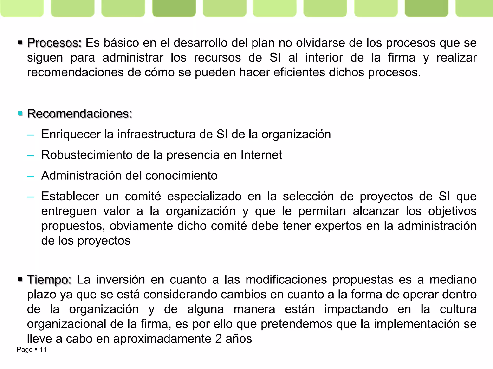  Procesos: Es básico en el desarrollo del plan no olvidarse de los procesos que se
  siguen para administrar los recursos de SI al interior de la firma y realizar
  recomendaciones de cómo se pueden hacer eficientes dichos procesos.


 Recomendaciones:
   – Enriquecer la infraestructura de SI de la organización
   – Robustecimiento de la presencia en Internet
   – Administración del conocimiento
   – Establecer un comité especializado en la selección de proyectos de SI que
     entreguen valor a la organización y que le permitan alcanzar los objetivos
     propuestos, obviamente dicho comité debe tener expertos en la administración
     de los proyectos


 Tiempo: La inversión en cuanto a las modificaciones propuestas es a mediano
  plazo ya que se está considerando cambios en cuanto a la forma de operar dentro
  de la organización y de alguna manera están impactando en la cultura
  organizacional de la firma, es por ello que pretendemos que la implementación se
  lleve a cabo en aproximadamente 2 años
Page  11
 