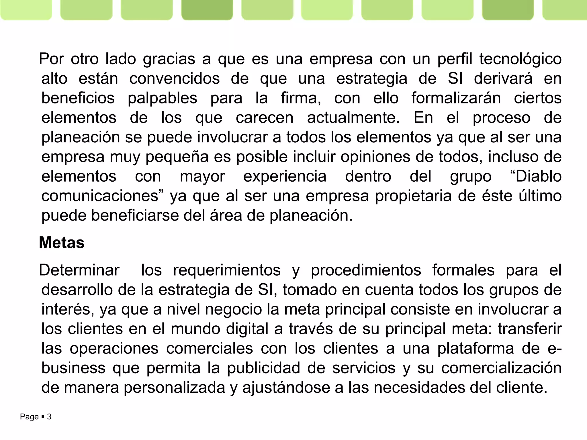 Por otro lado gracias a que es una empresa con un perfil tecnológico
    alto están convencidos de que una estrategia de SI derivará en
    beneficios palpables para la firma, con ello formalizarán ciertos
    elementos de los que carecen actualmente. En el proceso de
    planeación se puede involucrar a todos los elementos ya que al ser una
    empresa muy pequeña es posible incluir opiniones de todos, incluso de
    elementos con mayor experiencia dentro del grupo “Diablo
    comunicaciones” ya que al ser una empresa propietaria de éste último
    puede beneficiarse del área de planeación.
    Metas
    Determinar los requerimientos y procedimientos formales para el
    desarrollo de la estrategia de SI, tomado en cuenta todos los grupos de
    interés, ya que a nivel negocio la meta principal consiste en involucrar a
    los clientes en el mundo digital a través de su principal meta: transferir
    las operaciones comerciales con los clientes a una plataforma de e-
    business que permita la publicidad de servicios y su comercialización
    de manera personalizada y ajustándose a las necesidades del cliente.
Page  3
 