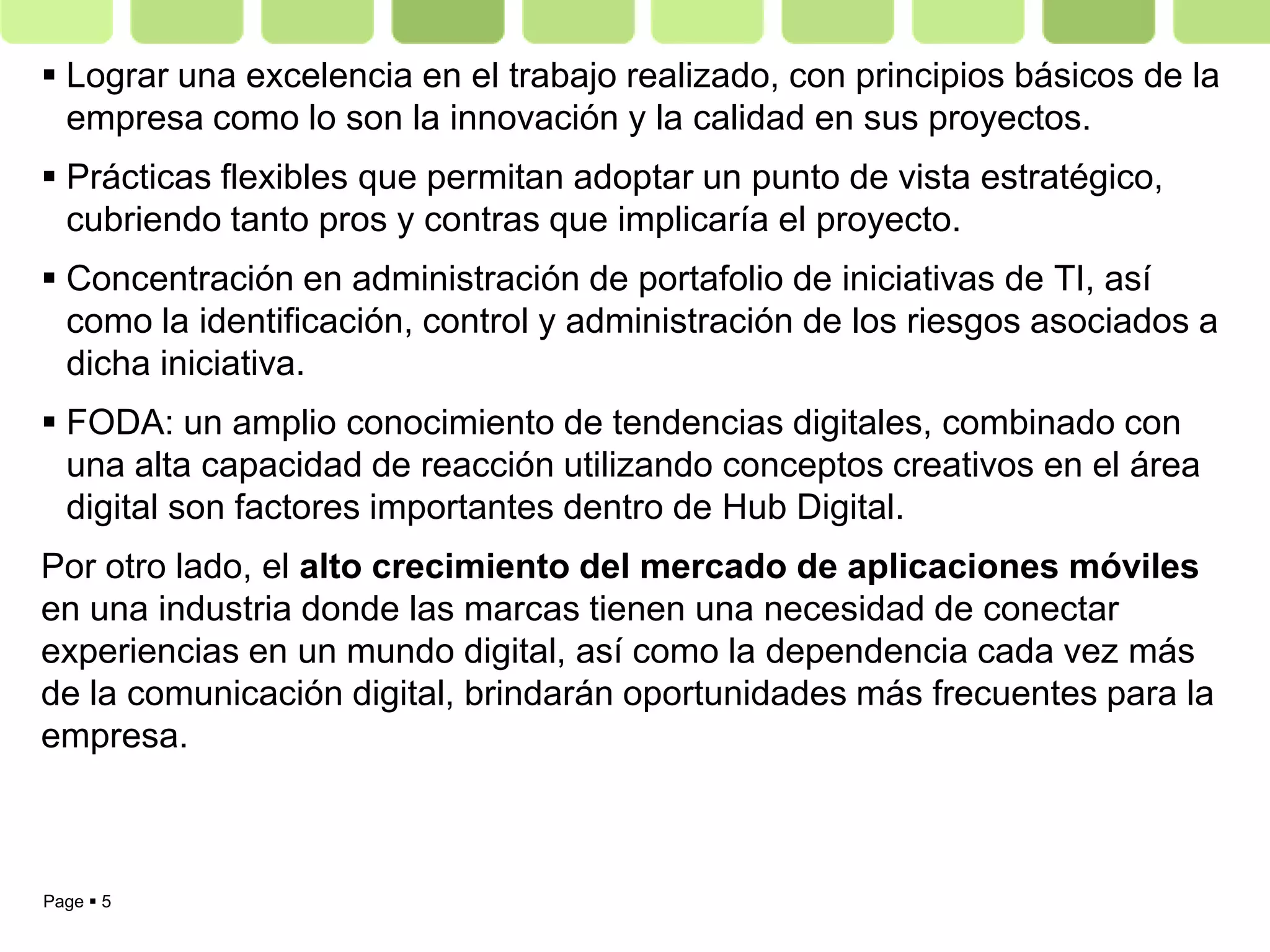  Lograr una excelencia en el trabajo realizado, con principios básicos de la
  empresa como lo son la innovación y la calidad en sus proyectos.
 Prácticas flexibles que permitan adoptar un punto de vista estratégico,
  cubriendo tanto pros y contras que implicaría el proyecto.
 Concentración en administración de portafolio de iniciativas de TI, así
  como la identificación, control y administración de los riesgos asociados a
  dicha iniciativa.
 FODA: un amplio conocimiento de tendencias digitales, combinado con
  una alta capacidad de reacción utilizando conceptos creativos en el área
  digital son factores importantes dentro de Hub Digital.
Por otro lado, el alto crecimiento del mercado de aplicaciones móviles
en una industria donde las marcas tienen una necesidad de conectar
experiencias en un mundo digital, así como la dependencia cada vez más
de la comunicación digital, brindarán oportunidades más frecuentes para la
empresa.



Page  5
 