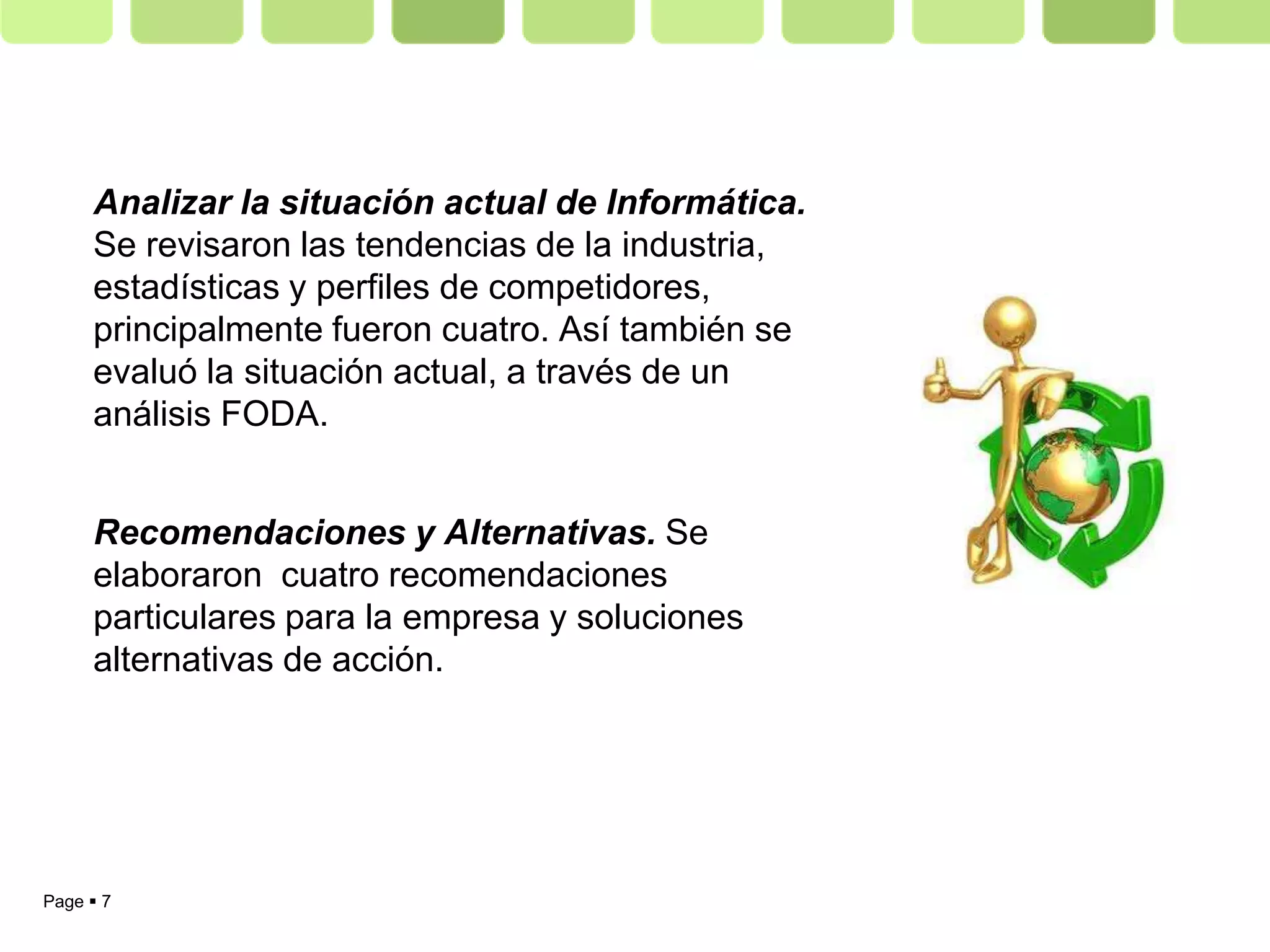 Analizar la situación actual de Informática.
     Se revisaron las tendencias de la industria,
     estadísticas y perfiles de competidores,
     principalmente fueron cuatro. Así también se
     evaluó la situación actual, a través de un
     análisis FODA.


     Recomendaciones y Alternativas. Se
     elaboraron cuatro recomendaciones
     particulares para la empresa y soluciones
     alternativas de acción.




Page  7
 