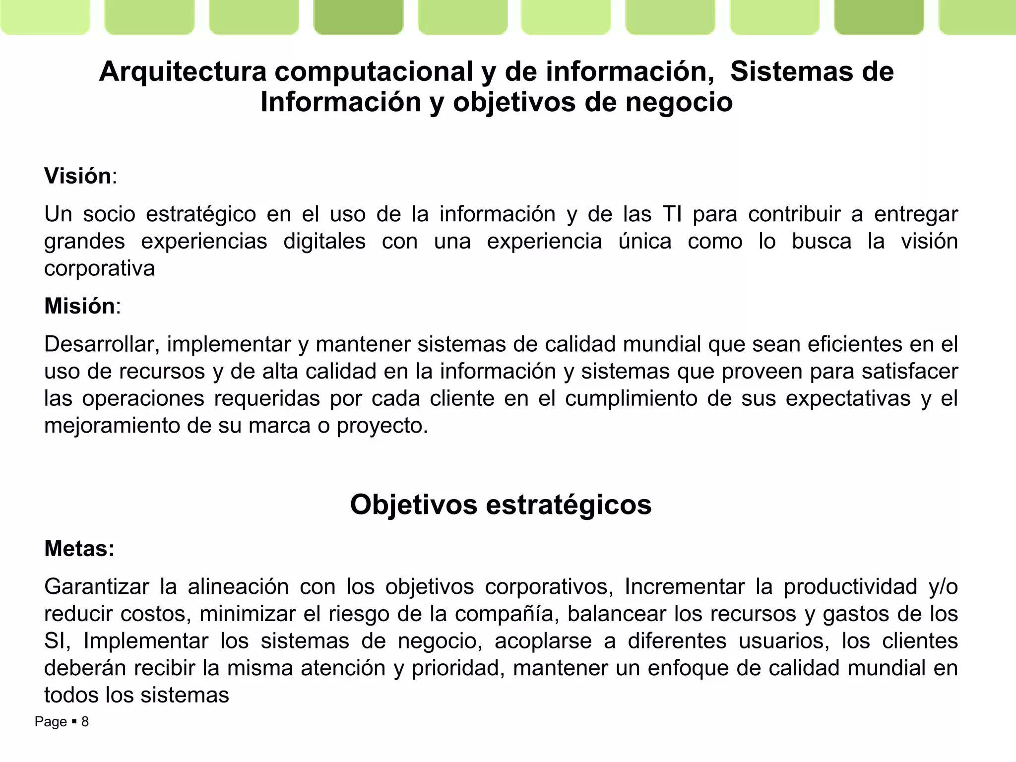 Arquitectura computacional y de información, Sistemas de
                       Información y objetivos de negocio

 Visión:
 Un socio estratégico en el uso de la información y de las TI para contribuir a entregar
 grandes experiencias digitales con una experiencia única como lo busca la visión
 corporativa
 Misión:
 Desarrollar, implementar y mantener sistemas de calidad mundial que sean eficientes en el
 uso de recursos y de alta calidad en la información y sistemas que proveen para satisfacer
 las operaciones requeridas por cada cliente en el cumplimiento de sus expectativas y el
 mejoramiento de su marca o proyecto.


                               Objetivos estratégicos
 Metas:
 Garantizar la alineación con los objetivos corporativos, Incrementar la productividad y/o
 reducir costos, minimizar el riesgo de la compañía, balancear los recursos y gastos de los
 SI, Implementar los sistemas de negocio, acoplarse a diferentes usuarios, los clientes
 deberán recibir la misma atención y prioridad, mantener un enfoque de calidad mundial en
 todos los sistemas
Page  8
 