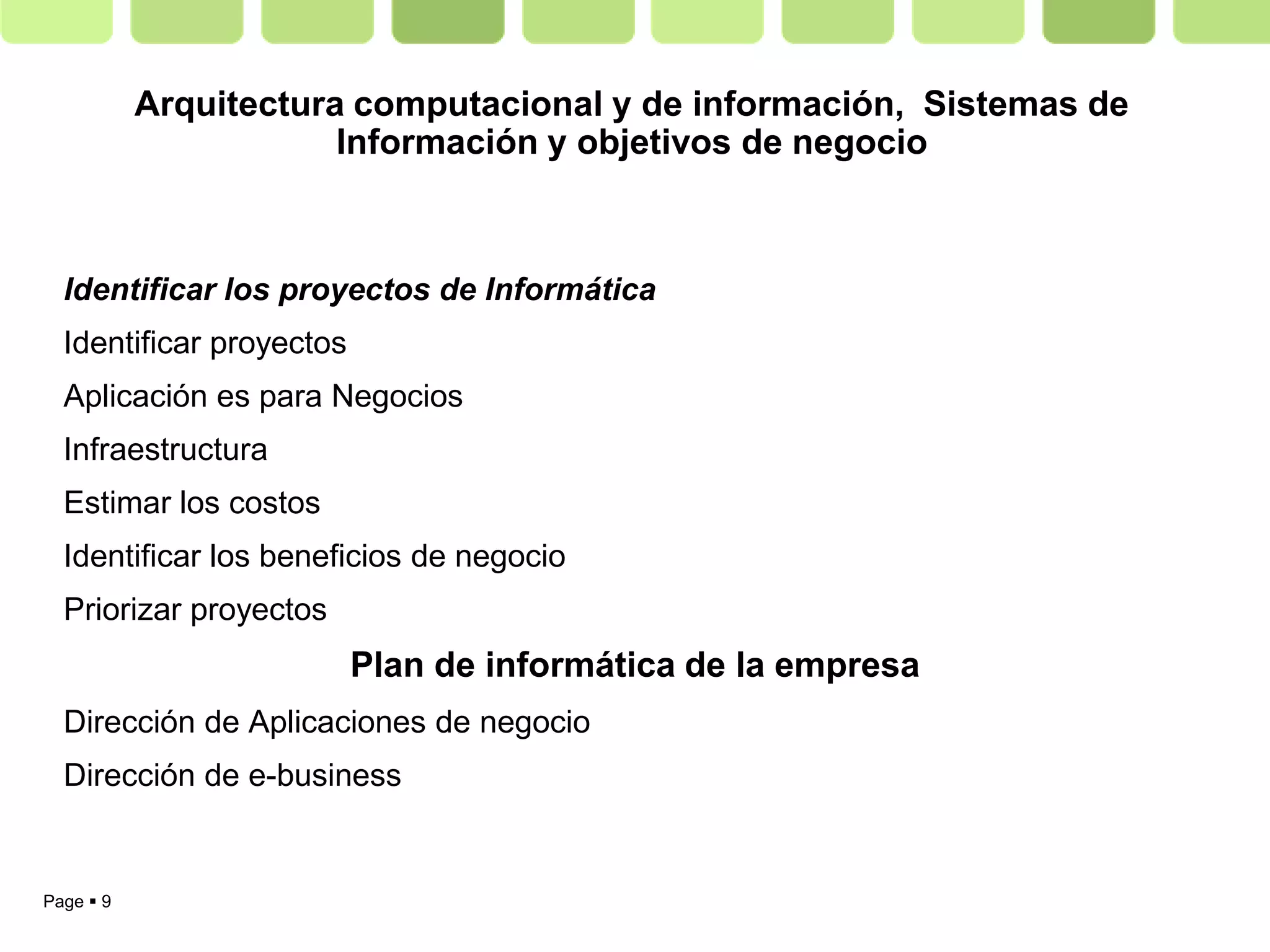 Arquitectura computacional y de información, Sistemas de
                       Información y objetivos de negocio



  Identificar los proyectos de Informática
  Identificar proyectos
  Aplicación es para Negocios
  Infraestructura
  Estimar los costos
  Identificar los beneficios de negocio
  Priorizar proyectos
                          Plan de informática de la empresa
  Dirección de Aplicaciones de negocio
  Dirección de e-business


Page  9
 