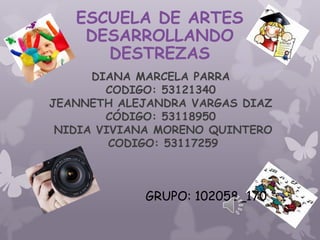 ESCUELA DE ARTES
    DESARROLLANDO
      DESTREZAS
      DIANA MARCELA PARRA
        CODIGO: 53121340
JEANNETH ALEJANDRA VARGAS DIAZ
        CÓDIGO: 53118950
 NIDIA VIVIANA MORENO QUINTERO
         CODIGO: 53117259



            GRUPO: 102058_170
 