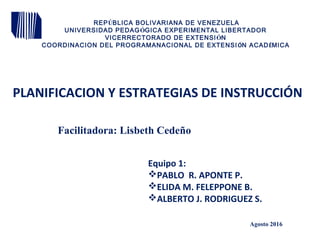 PLANIFICACION Y ESTRATEGIAS DE INSTRUCCIÓN
Equipo 1:
PABLO R. APONTE P.
ELIDA M. FELEPPONE B.
ALBERTO J. RODRIGUEZ S.
REPÚBLICA BOLIVARIANA DE VENEZUELA
UNIVERSIDAD PEDAGÓGICA EXPERIMENTAL LIBERTADOR
VICERRECTORADO DE EXTENSIÓN
COORDINACION DEL PROGRAMANACIONAL DE EXTENSIÓN ACADÉMICA
Agosto 2016
Facilitadora: Lisbeth Cedeño
 