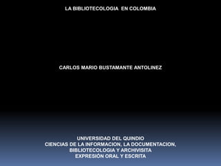LA BIBLIOTECOLOGIA  EN COLOMBIA CARLOS MARIO BUSTAMANTE ANTOLINEZ UNIVERSIDAD DEL QUINDIO CIENCIAS DE LA INFORMACION, LA DOCUMENTACION, BIBLIOTECOLOGIA Y ARCHIVISITA EXPRESIÓN ORAL Y ESCRITA 