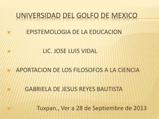 UNIVERSIDAD DEL GOLFO DE MEXICO
 EPISTEMOLOGIA DE LA EDUCACION
 LIC. JOSE LUIS VIDAL
 APORTACION DE LOS FILOSOFOS A LA CIENCIA
 GABRIELA DE JESUS REYES BAUTISTA
 Tuxpan., Ver a 28 de Septiembre de 2013
 
