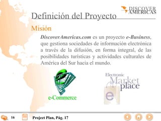 Definición del Proyecto
     Misión
         DiscoverAmericas.com es un proyecto e-Business,
         que gestiona sociedades de información electrónica
         a través de la difusión, en forma integral, de las
         posibilidades turísticas y actividades culturales de
         América del Sur hacia el mundo.




16   Project Plan, Pág. 17
 
