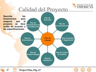 Calidad del Proyecto
Describe           los
                                               Plan de
lineamientos      para                        Recursos
asegurar     que     el
                               Plan de
proyecto se lleve         Administración de
                                                                Plan de
                                                           Aprovisionamiento
acabo de acuerdo a         la Configuración
las especificaciones.



                     Plan de                   Plan de             Plan de Control
                   Comunicación                Calidad             Y Seguimiento




                              Plan de                       Plan de Control
                           Gestión Riesgos                    de Cambios

                                               Plan de
                                              Aceptación




   47           Project Plan, Pág. 67
 