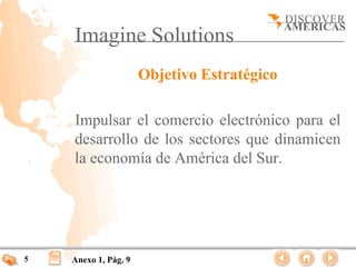 Imagine Solutions
                      Objetivo Estratégico

    Impulsar el comercio electrónico para el
    desarrollo de los sectores que dinamicen
    la economía de América del Sur.




5   Anexo 1, Pág. 9
 