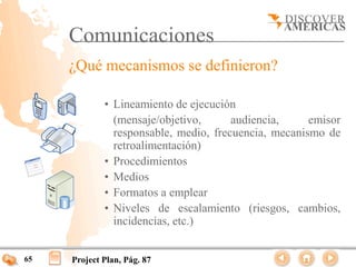 Comunicaciones
     ¿Qué mecanismos se definieron?

             • Lineamiento de ejecución
               (mensaje/objetivo,      audiencia,     emisor
               responsable, medio, frecuencia, mecanismo de
               retroalimentación)
             • Procedimientos
             • Medios
             • Formatos a emplear
             • Niveles de escalamiento (riesgos, cambios,
               incidencias, etc.)


65   Project Plan, Pág. 87
 