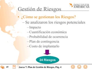 Gestión de Riesgos
     • ¿Cómo se gestionan los Riesgos?
        – Se analizaron los riesgos potenciales
             – Impacto
             – Cuantificación económica
             – Probabilidad de ocurrencia
             – Plan de contingencia
             – Costo de implantarlo


                          24 Riesgos

69   Anexo 7: Plan de Gestión de Riesgos, Pág. 4
 